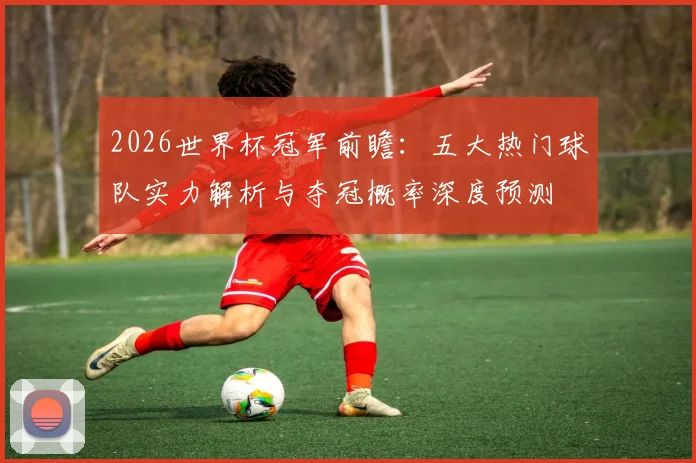 2026世界杯冠军前瞻:五大热门球队实力解析与夺冠概率深度预测