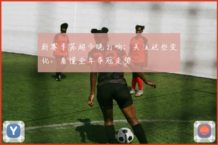 新赛季苏超今晚打响：关注这些变化，看懂全年争冠走势