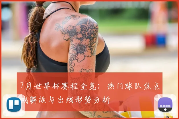 7月世界杯赛程全览：热门球队焦点战解读与出线形势分析