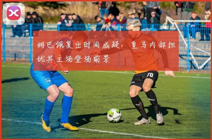 姆巴佩复出时间成疑，皇马内部担忧其主场登场前景