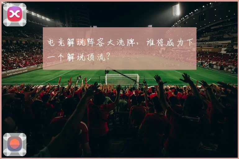 电竞解说阵容大洗牌，谁将成为下一个解说顶流？