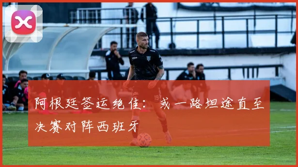 阿根廷签运绝佳:或一路坦途直至决赛对阵西班牙