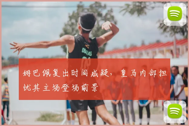 姆巴佩复出时间成疑,皇马内部担忧其主场登场前景