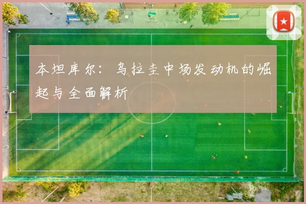 本坦库尔：乌拉圭中场发动机的崛起与全面解析