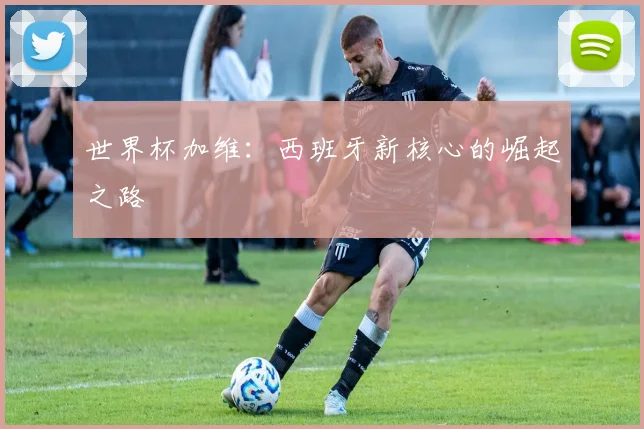 世界杯加维：西班牙新核心的崛起之路