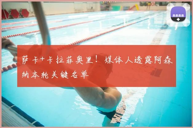 萨卡+卡拉菲奥里！媒体人透露阿森纳本轮关键名单