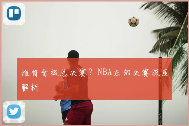 谁将晋级总决赛？NBA东部决赛深度解析