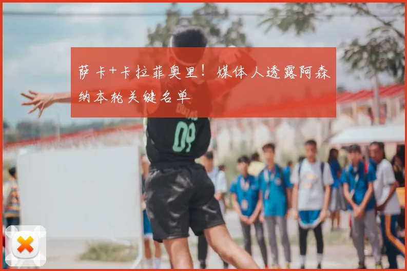 萨卡+卡拉菲奥里!媒体人透露阿森纳本轮关键名单