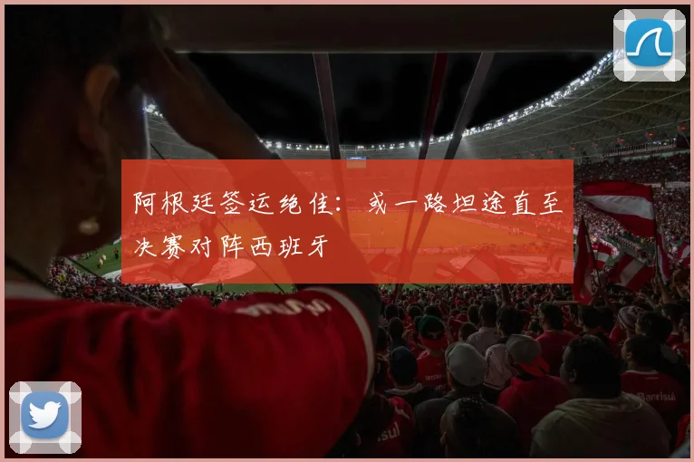 阿根廷签运绝佳：或一路坦途直至决赛对阵西班牙